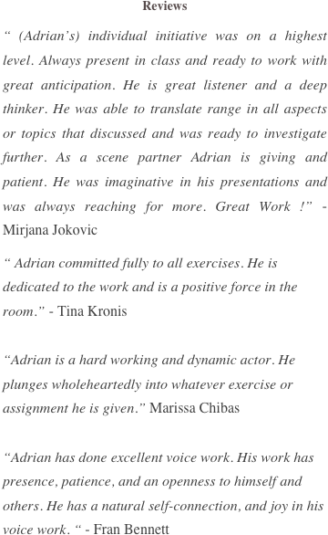 Reviews 
“ (Adrian’s) individual initiative was on a highest level. Always present in class and ready to work with great anticipation. He is great listener and a deep thinker. He was able to translate range in all aspects or topics that discussed and was ready to investigate further. As a scene partner Adrian is giving and patient. He was imaginative in his presentations and was always reaching for more. Great Work !” - Mirjana Jokovic
“ Adrian committed fully to all exercises. He is dedicated to the work and is a positive force in the room.” - Tina Kronis 

“Adrian is a hard working and dynamic actor. He plunges wholeheartedly into whatever exercise or assignment he is given.” Marissa Chibas 

“Adrian has done excellent voice work. His work has presence, patience, and an openness to himself and others. He has a natural self-connection, and joy in his voice work. “ - Fran Bennett

